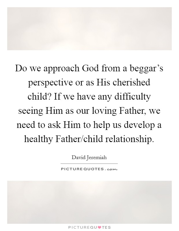 Do we approach God from a beggar's perspective or as His cherished child? If we have any difficulty seeing Him as our loving Father, we need to ask Him to help us develop a healthy Father/child relationship Picture Quote #1