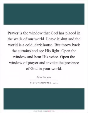 Prayer is the window that God has placed in the walls of our world. Leave it shut and the world is a cold, dark house. But throw back the curtains and see His light. Open the window and hear His voice. Open the window of prayer and invoke the presence of God in your world Picture Quote #1