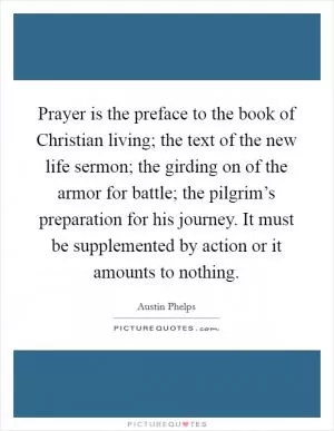 Prayer is the preface to the book of Christian living; the text of the new life sermon; the girding on of the armor for battle; the pilgrim’s preparation for his journey. It must be supplemented by action or it amounts to nothing Picture Quote #1