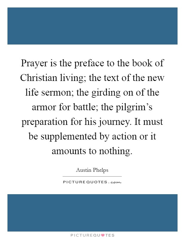 Prayer is the preface to the book of Christian living; the text of the new life sermon; the girding on of the armor for battle; the pilgrim's preparation for his journey. It must be supplemented by action or it amounts to nothing Picture Quote #1
