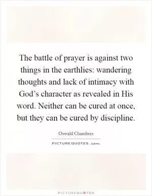 The battle of prayer is against two things in the earthlies: wandering thoughts and lack of intimacy with God’s character as revealed in His word. Neither can be cured at once, but they can be cured by discipline Picture Quote #1