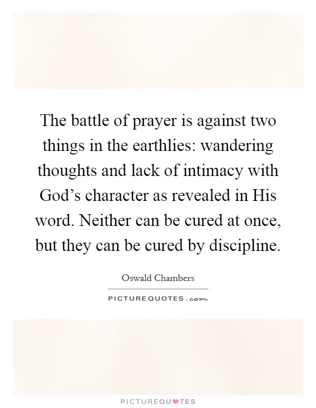 The battle of prayer is against two things in the earthlies: wandering thoughts and lack of intimacy with God's character as revealed in His word. Neither can be cured at once, but they can be cured by discipline Picture Quote #1
