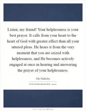 Listen, my friend! Your helplessness is your best prayer. It calls from your heart to the heart of God with greater effect than all your uttered pleas. He hears it from the very moment that you are seized with helplessness, and He becomes actively engaged at once in hearing and answering the prayer of your helplessness Picture Quote #1