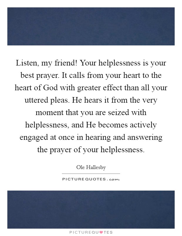 Listen, my friend! Your helplessness is your best prayer. It calls from your heart to the heart of God with greater effect than all your uttered pleas. He hears it from the very moment that you are seized with helplessness, and He becomes actively engaged at once in hearing and answering the prayer of your helplessness Picture Quote #1