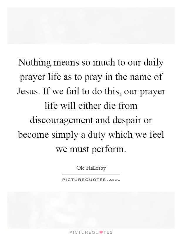 Nothing means so much to our daily prayer life as to pray in the name of Jesus. If we fail to do this, our prayer life will either die from discouragement and despair or become simply a duty which we feel we must perform Picture Quote #1