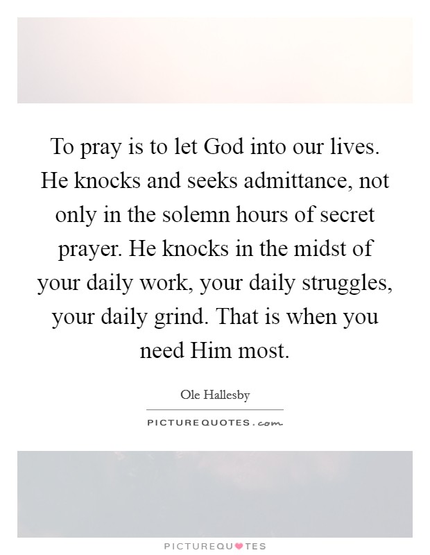 To pray is to let God into our lives. He knocks and seeks admittance, not only in the solemn hours of secret prayer. He knocks in the midst of your daily work, your daily struggles, your daily grind. That is when you need Him most Picture Quote #1