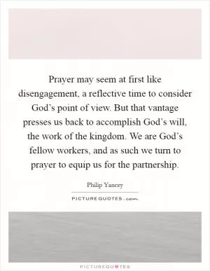 Prayer may seem at first like disengagement, a reflective time to consider God’s point of view. But that vantage presses us back to accomplish God’s will, the work of the kingdom. We are God’s fellow workers, and as such we turn to prayer to equip us for the partnership Picture Quote #1