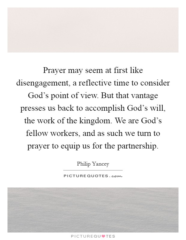 Prayer may seem at first like disengagement, a reflective time to consider God's point of view. But that vantage presses us back to accomplish God's will, the work of the kingdom. We are God's fellow workers, and as such we turn to prayer to equip us for the partnership Picture Quote #1