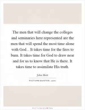 The men that will change the colleges and seminaries here represented are the men that will spend the most time alone with God... It takes time for the fires to burn. It takes time for God to draw near and for us to know that He is there. It takes time to assimilate His truth Picture Quote #1
