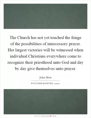 The Church has not yet touched the fringe of the possibilities of intercessory prayer. Her largest victories will be witnessed when individual Christians everywhere come to recognize their priesthood unto God and day by day give themselves unto prayer Picture Quote #1