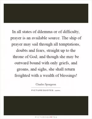 In all states of dilemma or of difficulty, prayer is an available source. The ship of prayer may sail through all temptations, doubts and fears, straight up to the throne of God; and though she may be outward bound with only griefs, and groans, and sighs, she shall return freighted with a wealth of blessings! Picture Quote #1