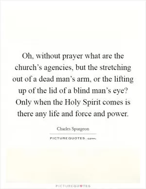 Oh, without prayer what are the church’s agencies, but the stretching out of a dead man’s arm, or the lifting up of the lid of a blind man’s eye? Only when the Holy Spirit comes is there any life and force and power Picture Quote #1