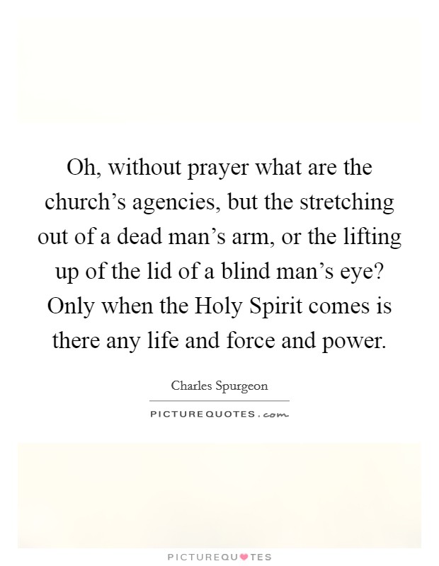 Oh, without prayer what are the church's agencies, but the stretching out of a dead man's arm, or the lifting up of the lid of a blind man's eye? Only when the Holy Spirit comes is there any life and force and power Picture Quote #1