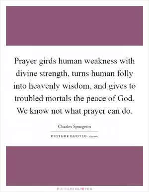 Prayer girds human weakness with divine strength, turns human folly into heavenly wisdom, and gives to troubled mortals the peace of God. We know not what prayer can do Picture Quote #1