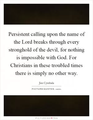 Persistent calling upon the name of the Lord breaks through every stronghold of the devil, for nothing is impossible with God. For Christians in these troubled times there is simply no other way Picture Quote #1