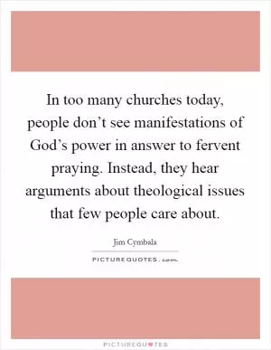 In too many churches today, people don’t see manifestations of God’s power in answer to fervent praying. Instead, they hear arguments about theological issues that few people care about Picture Quote #1