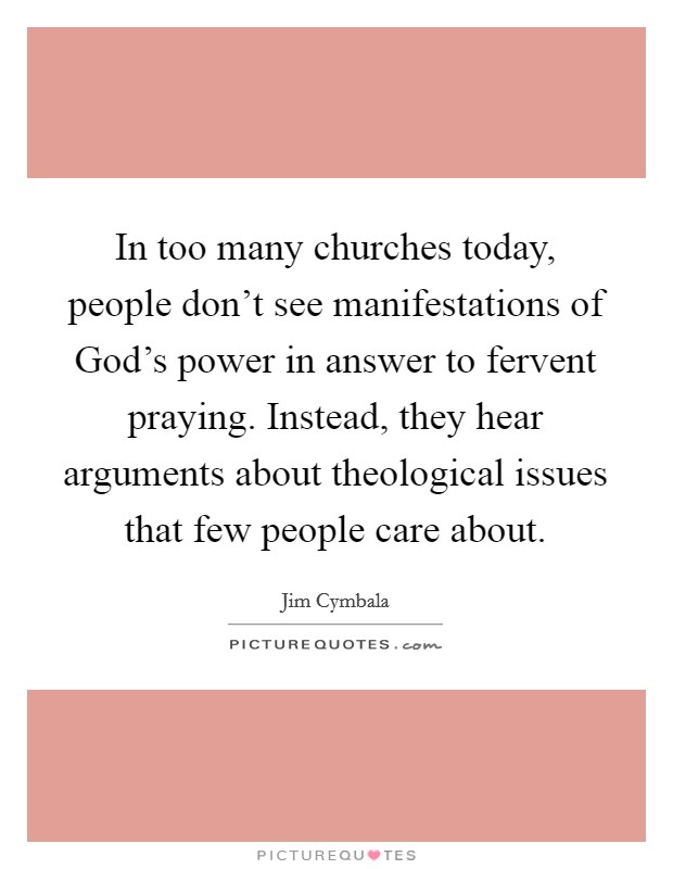 In too many churches today, people don't see manifestations of God's power in answer to fervent praying. Instead, they hear arguments about theological issues that few people care about Picture Quote #1