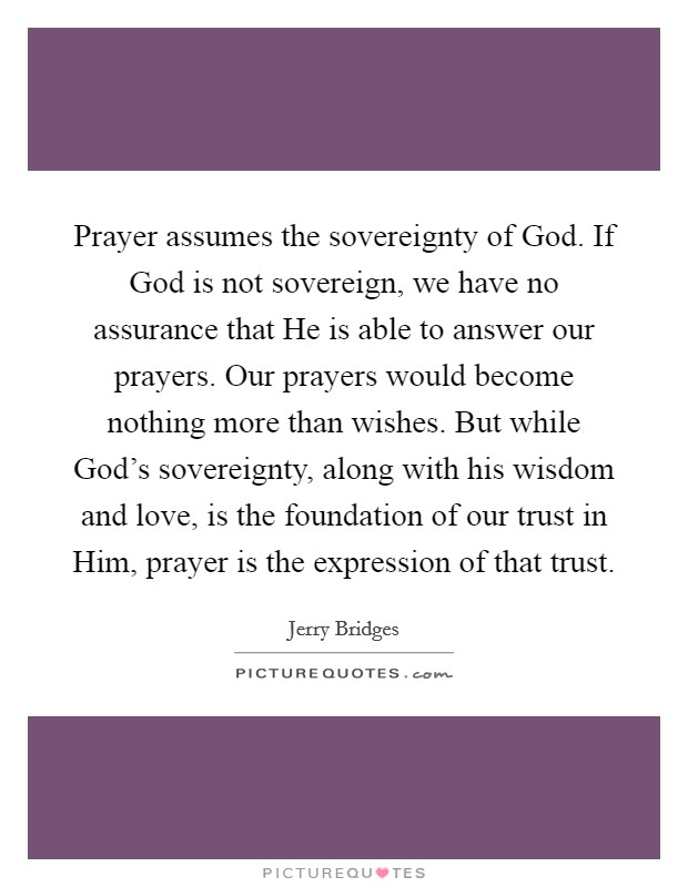Prayer assumes the sovereignty of God. If God is not sovereign, we have no assurance that He is able to answer our prayers. Our prayers would become nothing more than wishes. But while God’s sovereignty, along with his wisdom and love, is the foundation of our trust in Him, prayer is the expression of that trust Picture Quote #1