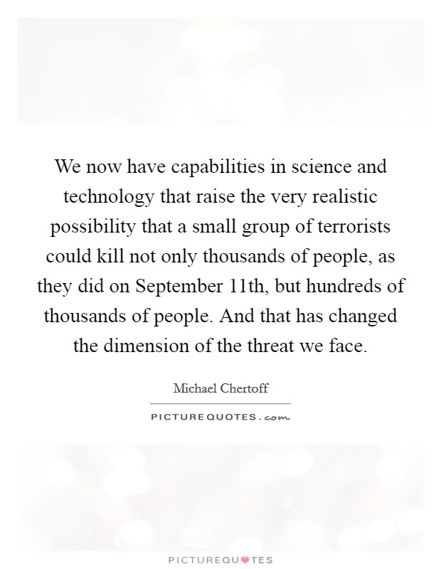 We now have capabilities in science and technology that raise the very realistic possibility that a small group of terrorists could kill not only thousands of people, as they did on September 11th, but hundreds of thousands of people. And that has changed the dimension of the threat we face Picture Quote #1