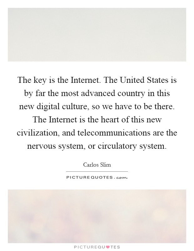 The key is the Internet. The United States is by far the most advanced country in this new digital culture, so we have to be there. The Internet is the heart of this new civilization, and telecommunications are the nervous system, or circulatory system Picture Quote #1