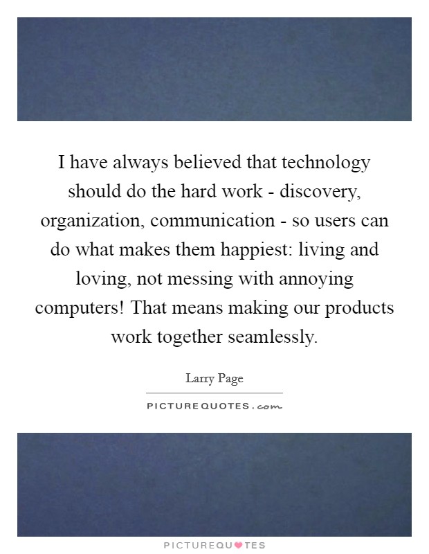 I have always believed that technology should do the hard work - discovery, organization, communication - so users can do what makes them happiest: living and loving, not messing with annoying computers! That means making our products work together seamlessly Picture Quote #1