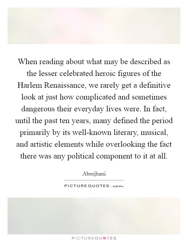 When reading about what may be described as the lesser celebrated heroic figures of the Harlem Renaissance, we rarely get a definitive look at just how complicated and sometimes dangerous their everyday lives were. In fact, until the past ten years, many defined the period primarily by its well-known literary, musical, and artistic elements while overlooking the fact there was any political component to it at all Picture Quote #1