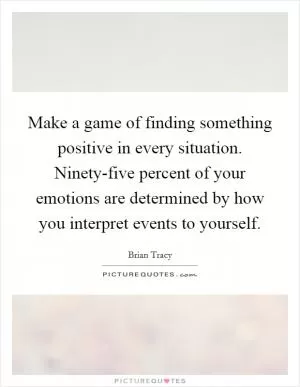 Make a game of finding something positive in every situation. Ninety-five percent of your emotions are determined by how you interpret events to yourself Picture Quote #1
