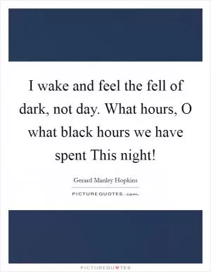 I wake and feel the fell of dark, not day. What hours, O what black hours we have spent This night! Picture Quote #1