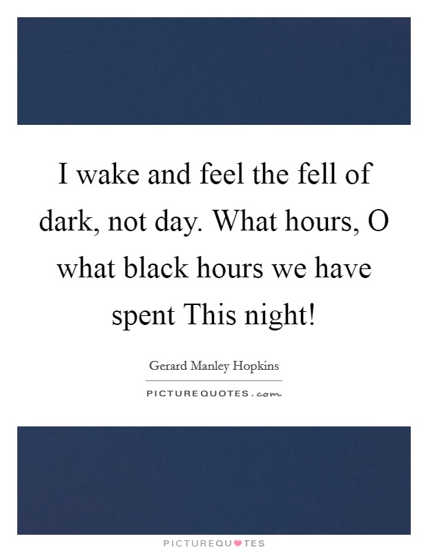 I wake and feel the fell of dark, not day. What hours, O what black hours we have spent This night! Picture Quote #1