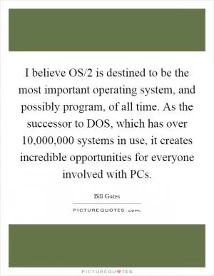 I believe OS/2 is destined to be the most important operating system, and possibly program, of all time. As the successor to DOS, which has over 10,000,000 systems in use, it creates incredible opportunities for everyone involved with PCs Picture Quote #1