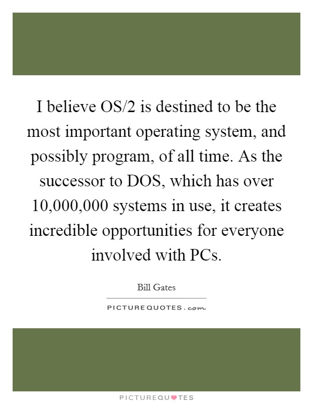 I believe OS/2 is destined to be the most important operating system, and possibly program, of all time. As the successor to DOS, which has over 10,000,000 systems in use, it creates incredible opportunities for everyone involved with PCs Picture Quote #1