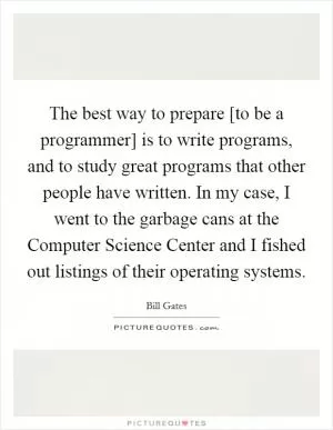 The best way to prepare [to be a programmer] is to write programs, and to study great programs that other people have written. In my case, I went to the garbage cans at the Computer Science Center and I fished out listings of their operating systems Picture Quote #1