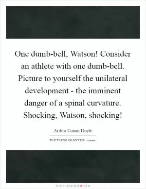 One dumb-bell, Watson! Consider an athlete with one dumb-bell. Picture to yourself the unilateral development - the imminent danger of a spinal curvature. Shocking, Watson, shocking! Picture Quote #1
