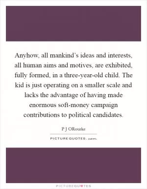 Anyhow, all mankind’s ideas and interests, all human aims and motives, are exhibited, fully formed, in a three-year-old child. The kid is just operating on a smaller scale and lacks the advantage of having made enormous soft-money campaign contributions to political candidates Picture Quote #1