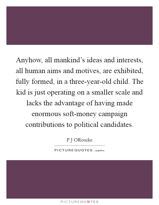 Anyhow, all mankind's ideas and interests, all human aims and motives, are exhibited, fully formed, in a three-year-old child. The kid is just operating on a smaller scale and lacks the advantage of having made enormous soft-money campaign contributions to political candidates Picture Quote #1