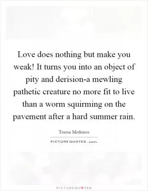 Love does nothing but make you weak! It turns you into an object of pity and derision-a mewling pathetic creature no more fit to live than a worm squirming on the pavement after a hard summer rain Picture Quote #1