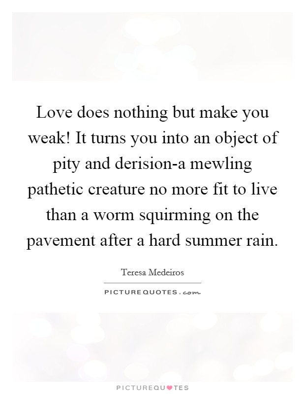Love does nothing but make you weak! It turns you into an object of pity and derision-a mewling pathetic creature no more fit to live than a worm squirming on the pavement after a hard summer rain Picture Quote #1