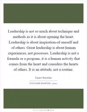 Leadership is not so much about technique and methods as it is about opening the heart. Leadership is about inspiration-of oneself and of others. Great leadership is about human experiences, not processes. Leadership is not a formula or a program, it is a human activity that comes from the heart and considers the hearts of others. It is an attitude, not a routine Picture Quote #1