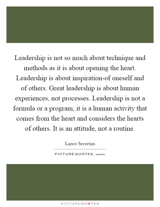 Leadership is not so much about technique and methods as it is about opening the heart. Leadership is about inspiration-of oneself and of others. Great leadership is about human experiences, not processes. Leadership is not a formula or a program, it is a human activity that comes from the heart and considers the hearts of others. It is an attitude, not a routine Picture Quote #1