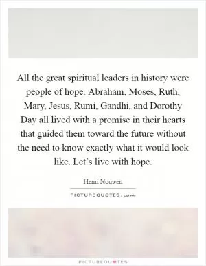 All the great spiritual leaders in history were people of hope. Abraham, Moses, Ruth, Mary, Jesus, Rumi, Gandhi, and Dorothy Day all lived with a promise in their hearts that guided them toward the future without the need to know exactly what it would look like. Let’s live with hope Picture Quote #1
