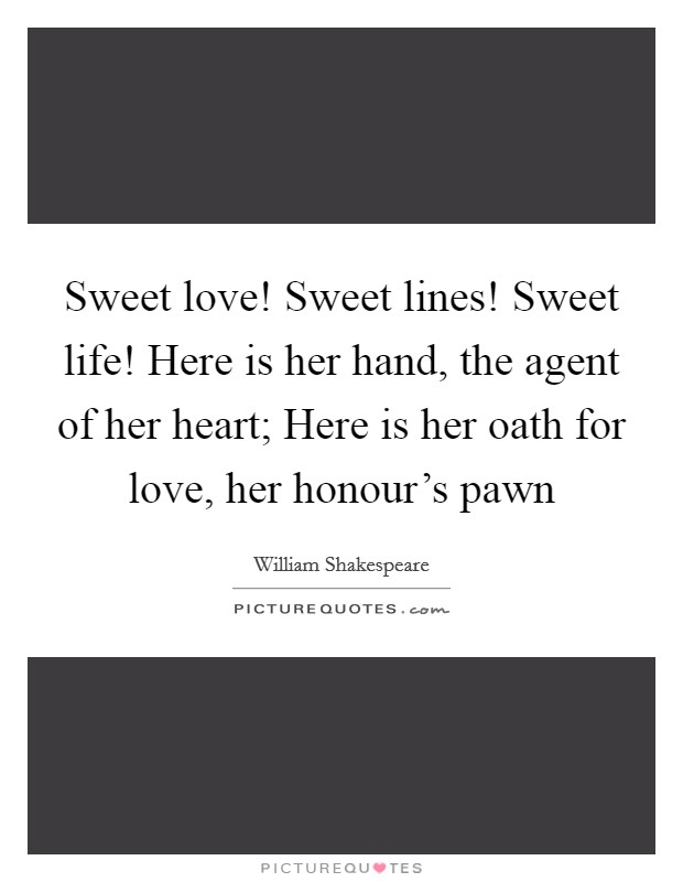 Sweet love! Sweet lines! Sweet life! Here is her hand, the agent of her heart; Here is her oath for love, her honour's pawn Picture Quote #1