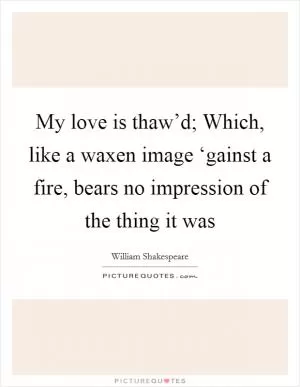 My love is thaw’d; Which, like a waxen image ‘gainst a fire, bears no impression of the thing it was Picture Quote #1