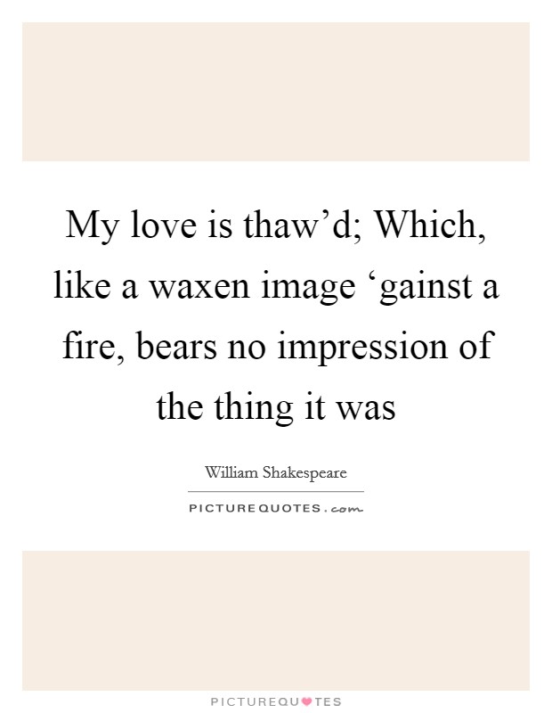 My love is thaw'd; Which, like a waxen image ‘gainst a fire, bears no impression of the thing it was Picture Quote #1