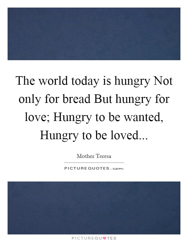 The world today is hungry Not only for bread But hungry for love; Hungry to be wanted, Hungry to be loved Picture Quote #1