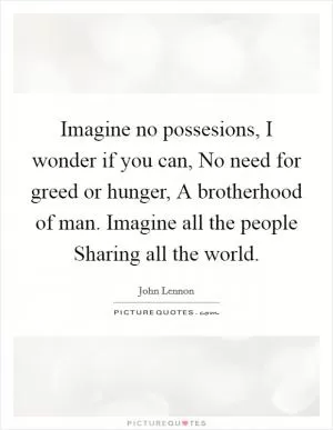 Imagine no possesions, I wonder if you can, No need for greed or hunger, A brotherhood of man. Imagine all the people Sharing all the world Picture Quote #1