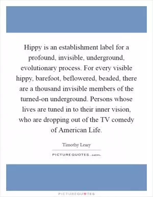 Hippy is an establishment label for a profound, invisible, underground, evolutionary process. For every visible hippy, barefoot, beflowered, beaded, there are a thousand invisible members of the turned-on underground. Persons whose lives are tuned in to their inner vision, who are dropping out of the TV comedy of American Life Picture Quote #1
