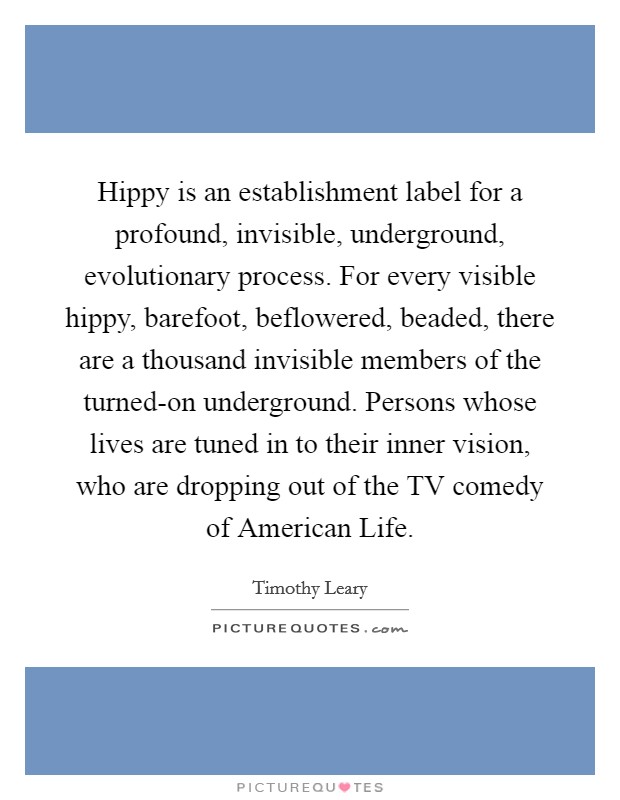 Hippy is an establishment label for a profound, invisible, underground, evolutionary process. For every visible hippy, barefoot, beflowered, beaded, there are a thousand invisible members of the turned-on underground. Persons whose lives are tuned in to their inner vision, who are dropping out of the TV comedy of American Life Picture Quote #1