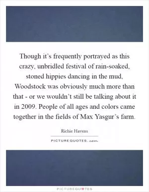 Though it’s frequently portrayed as this crazy, unbridled festival of rain-soaked, stoned hippies dancing in the mud, Woodstock was obviously much more than that - or we wouldn’t still be talking about it in 2009. People of all ages and colors came together in the fields of Max Yasgur’s farm Picture Quote #1