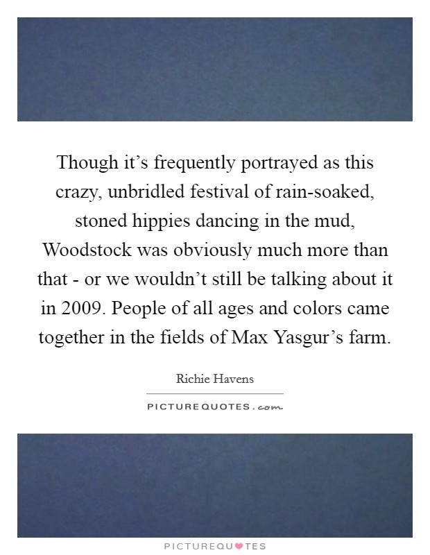 Though it's frequently portrayed as this crazy, unbridled festival of rain-soaked, stoned hippies dancing in the mud, Woodstock was obviously much more than that - or we wouldn't still be talking about it in 2009. People of all ages and colors came together in the fields of Max Yasgur's farm Picture Quote #1