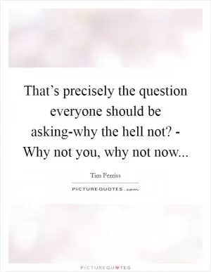 That’s precisely the question everyone should be asking-why the hell not? - Why not you, why not now Picture Quote #1